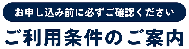 お申し込み前に必ずご確認ください ご利用条件のご案内
